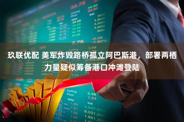 玖联优配 美军炸毁路桥孤立阿巴斯港，部署两栖力量疑似筹备港口冲滩登陆