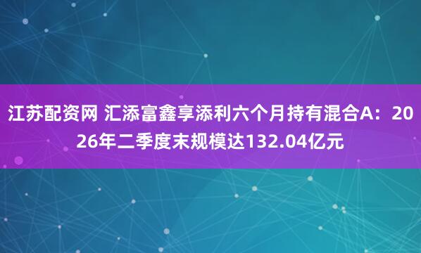 江苏配资网 汇添富鑫享添利六个月持有混合A：2026年二季度末规模达132.04亿元