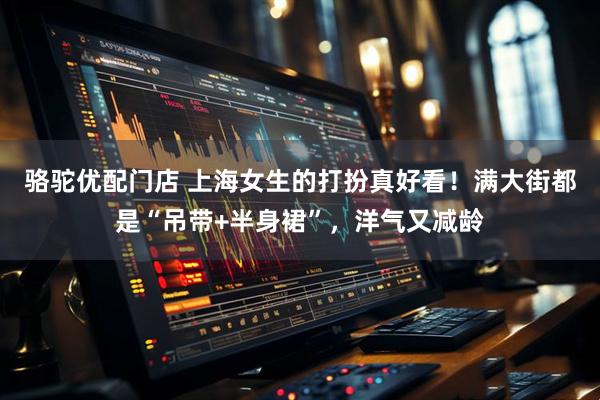 骆驼优配门店 上海女生的打扮真好看！满大街都是“吊带+半身裙”，洋气又减龄