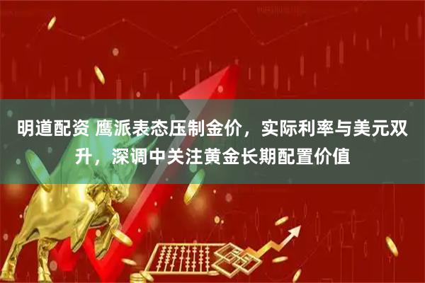 明道配资 鹰派表态压制金价,实际利率与美元双升,深调中关注黄金长期配置价值