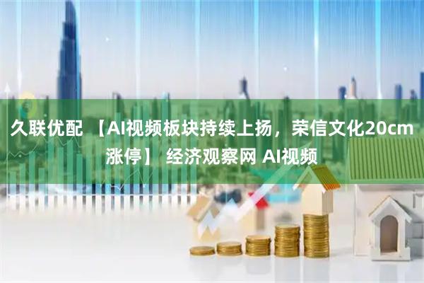 久联优配 【AI视频板块持续上扬，荣信文化20cm涨停】 经济观察网 AI视频