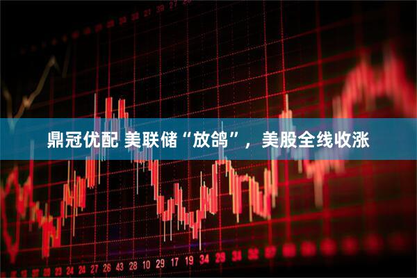 鼎冠优配 美联储“放鸽”，美股全线收涨