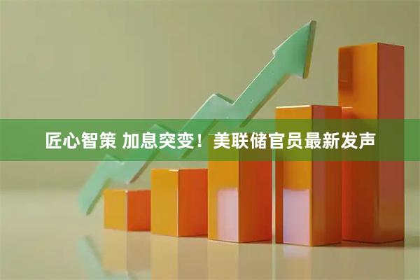 匠心智策 加息突变！美联储官员最新发声