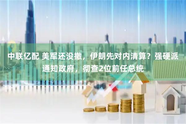 中联亿配 美军还没撤，伊朗先对内清算？强硬派通知政府，彻查2位前任总统